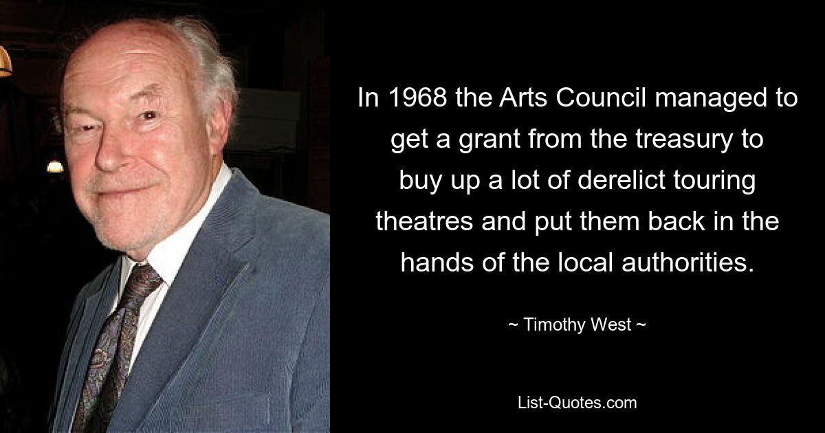 In 1968 the Arts Council managed to get a grant from the treasury to buy up a lot of derelict touring theatres and put them back in the hands of the local authorities. — © Timothy West