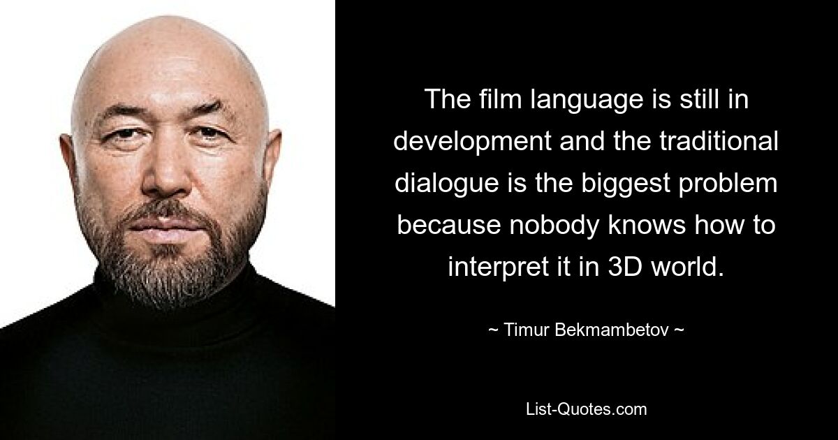 The film language is still in development and the traditional dialogue is the biggest problem because nobody knows how to interpret it in 3D world. — © Timur Bekmambetov