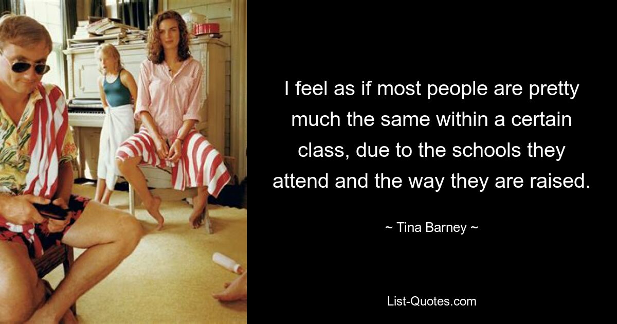 I feel as if most people are pretty much the same within a certain class, due to the schools they attend and the way they are raised. — © Tina Barney