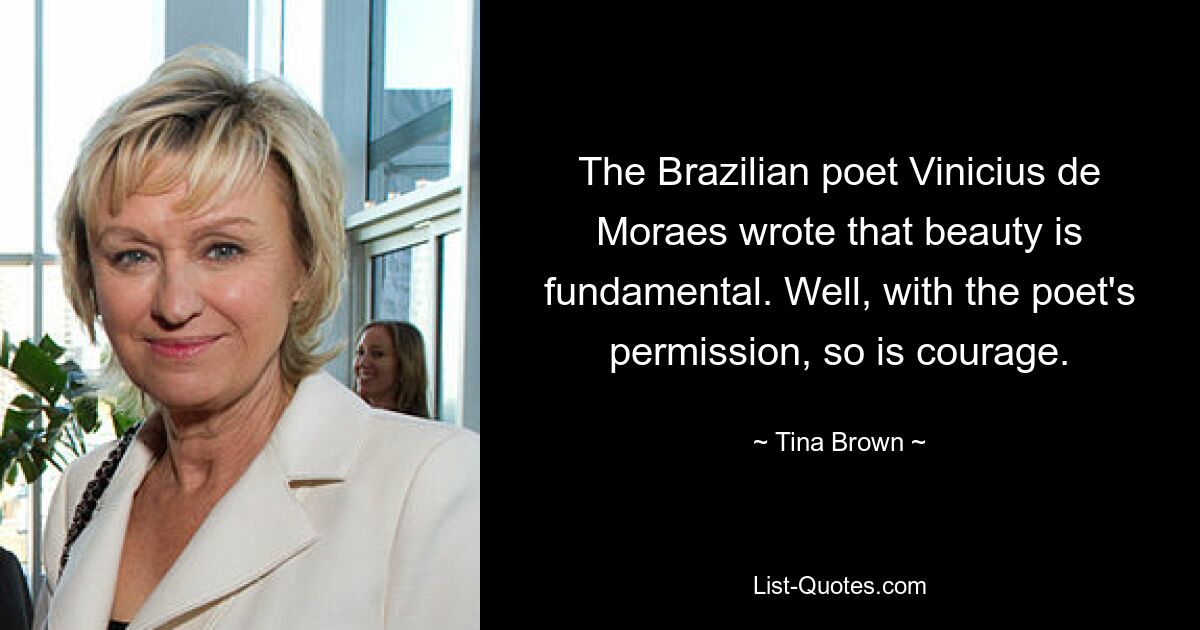 Der brasilianische Dichter Vinicius de Moraes schrieb, dass Schönheit von grundlegender Bedeutung sei. Nun, mit der Erlaubnis des Dichters gilt das auch für Mut. — © Tina Brown