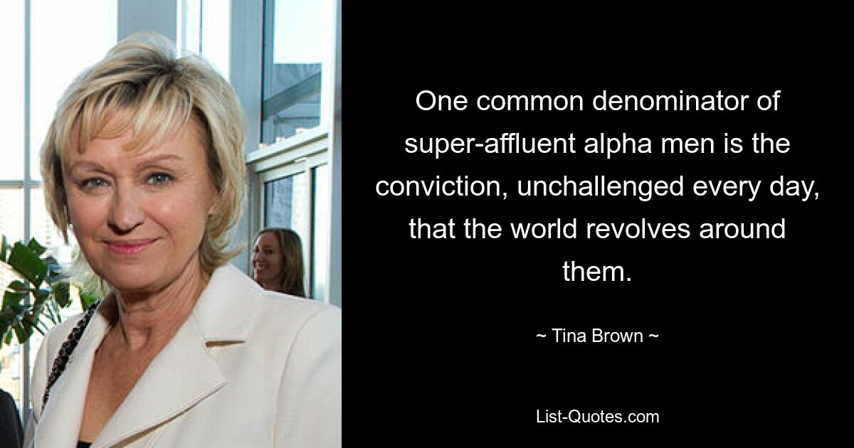 One common denominator of super-affluent alpha men is the conviction, unchallenged every day, that the world revolves around them. — © Tina Brown