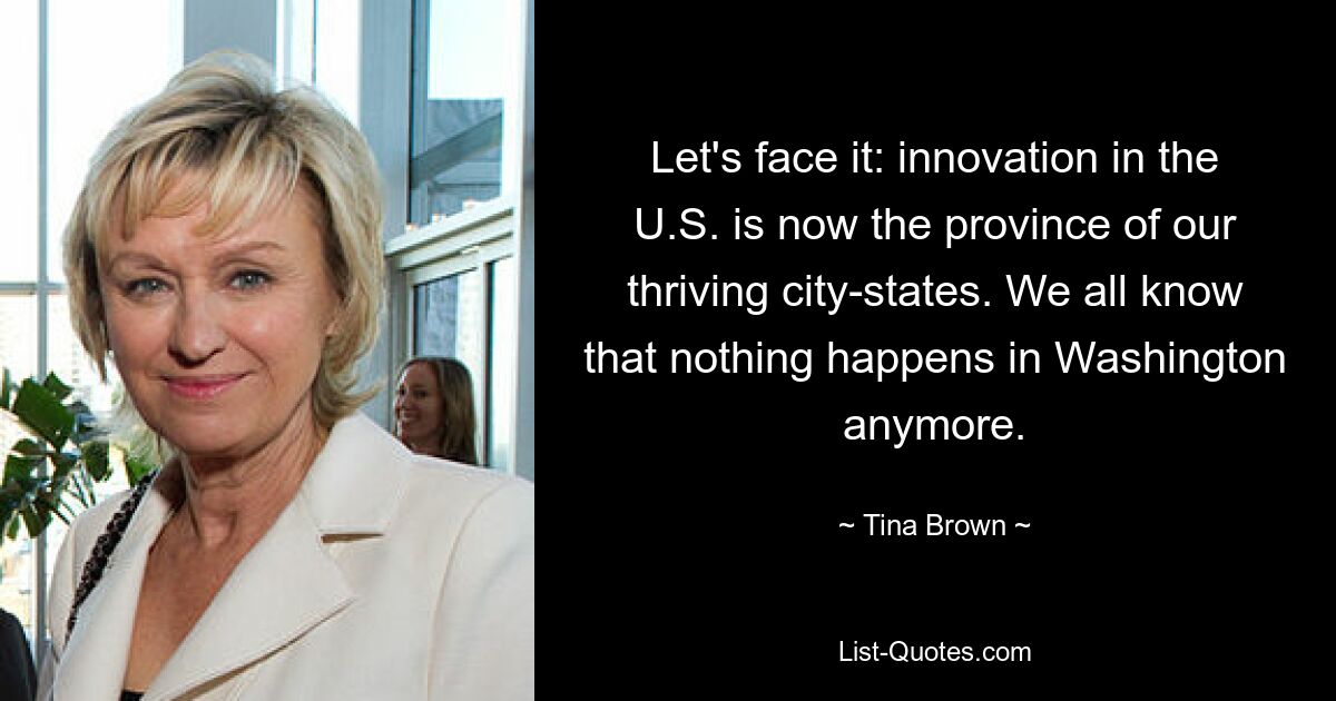 Let's face it: innovation in the U.S. is now the province of our thriving city-states. We all know that nothing happens in Washington anymore. — © Tina Brown