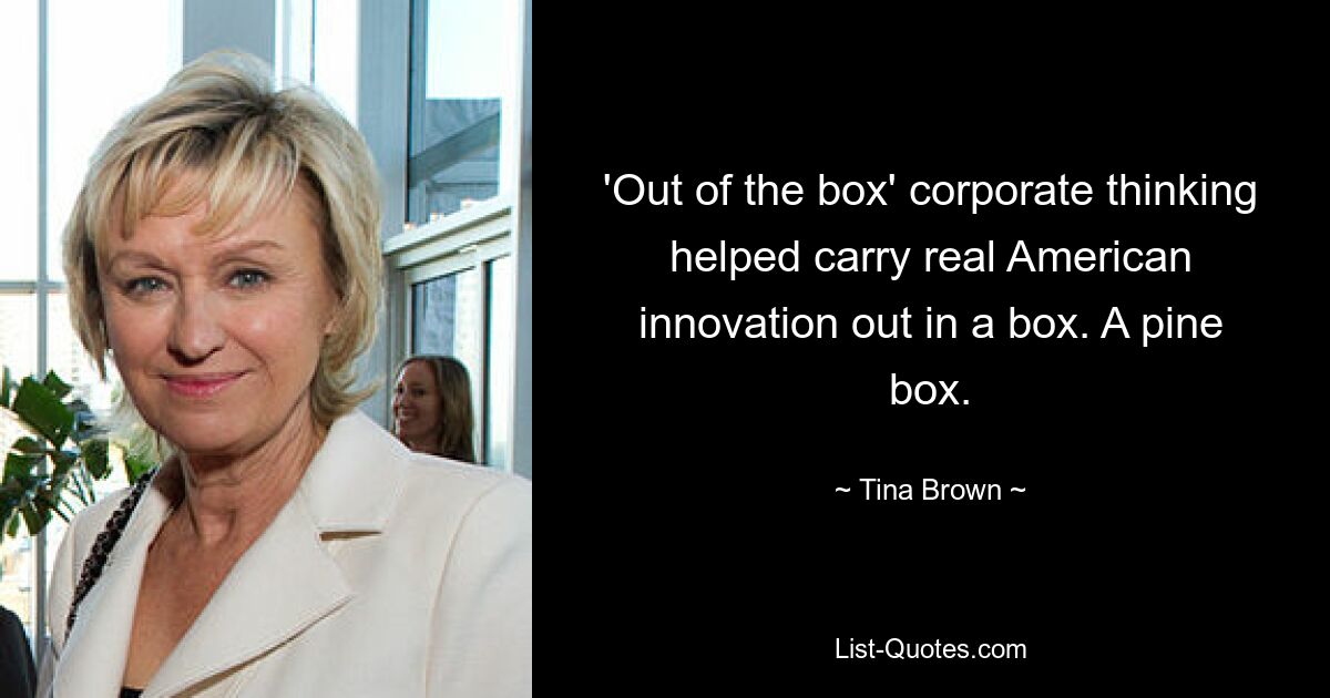 'Out of the box' corporate thinking helped carry real American innovation out in a box. A pine box. — © Tina Brown