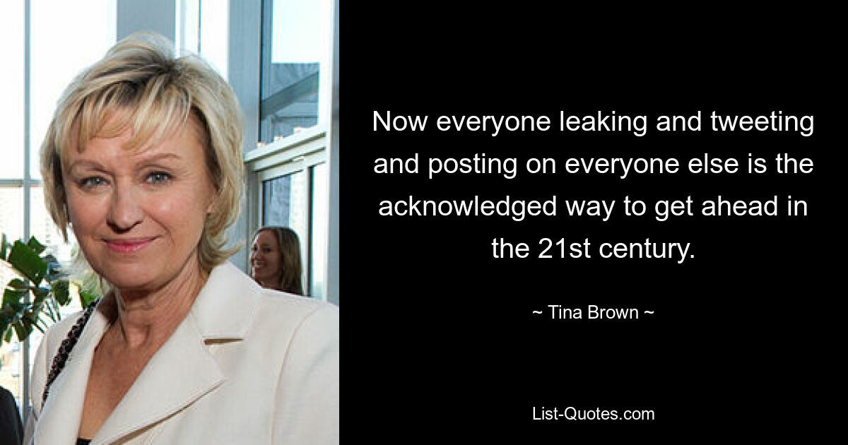 Now everyone leaking and tweeting and posting on everyone else is the acknowledged way to get ahead in the 21st century. — © Tina Brown