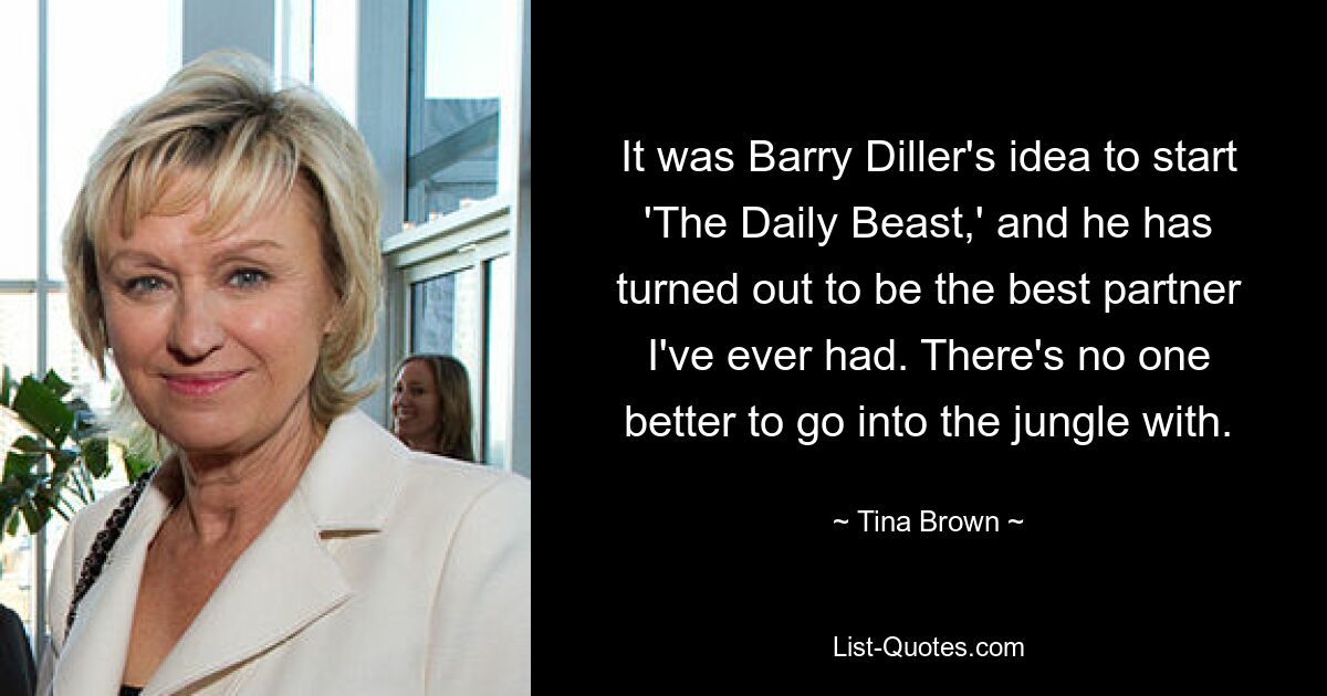 It was Barry Diller's idea to start 'The Daily Beast,' and he has turned out to be the best partner I've ever had. There's no one better to go into the jungle with. — © Tina Brown