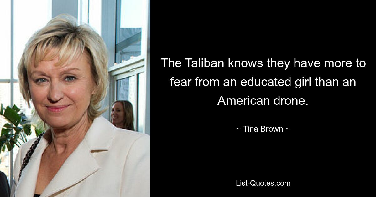 The Taliban knows they have more to fear from an educated girl than an American drone. — © Tina Brown