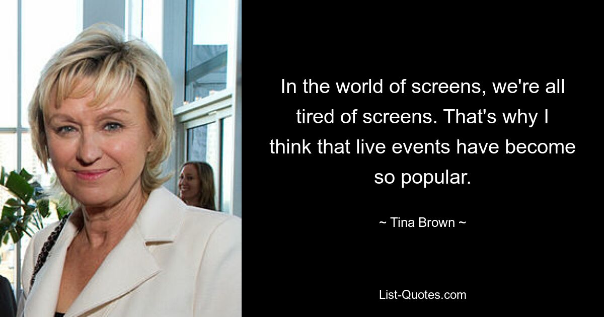 In the world of screens, we're all tired of screens. That's why I think that live events have become so popular. — © Tina Brown