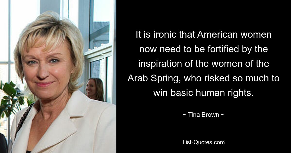 It is ironic that American women now need to be fortified by the inspiration of the women of the Arab Spring, who risked so much to win basic human rights. — © Tina Brown