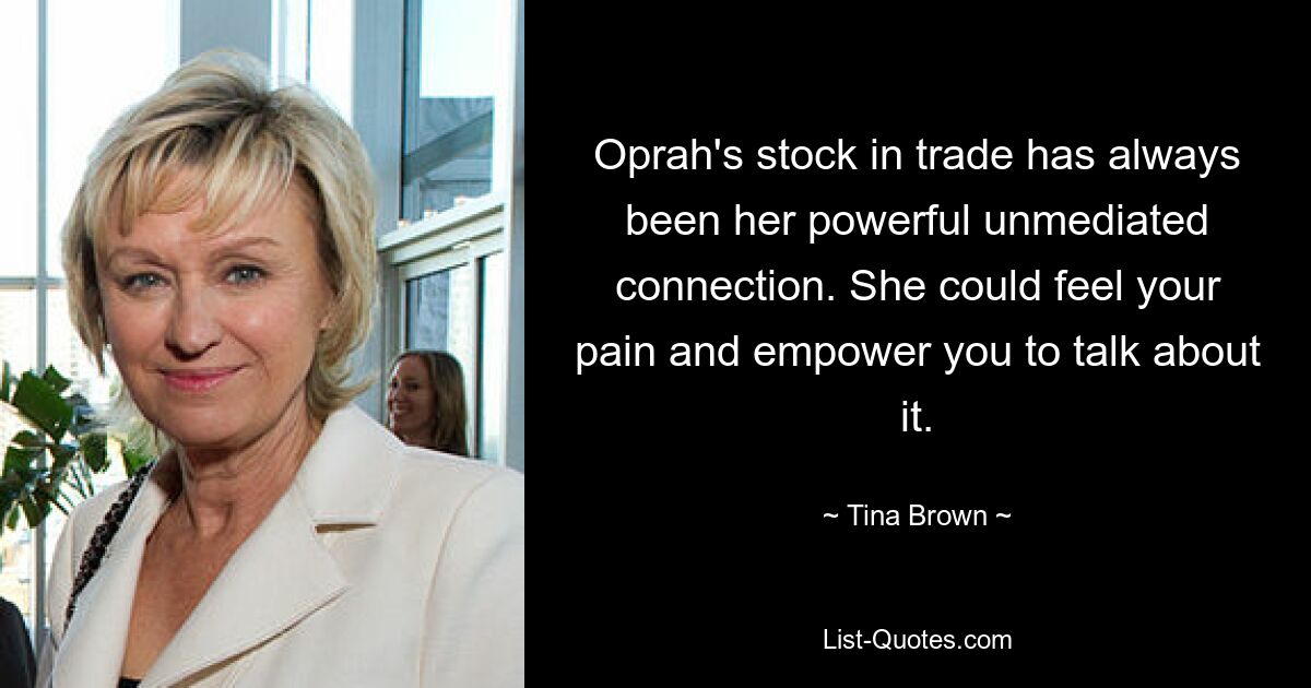 Oprah's stock in trade has always been her powerful unmediated connection. She could feel your pain and empower you to talk about it. — © Tina Brown