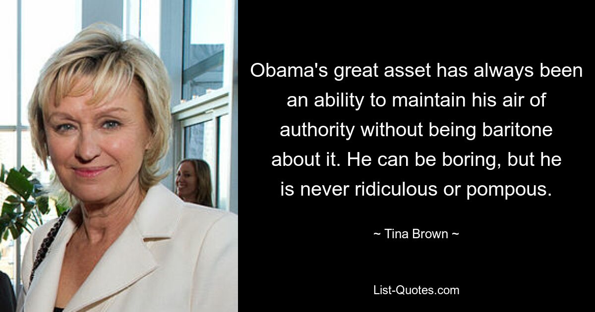 Obama's great asset has always been an ability to maintain his air of authority without being baritone about it. He can be boring, but he is never ridiculous or pompous. — © Tina Brown