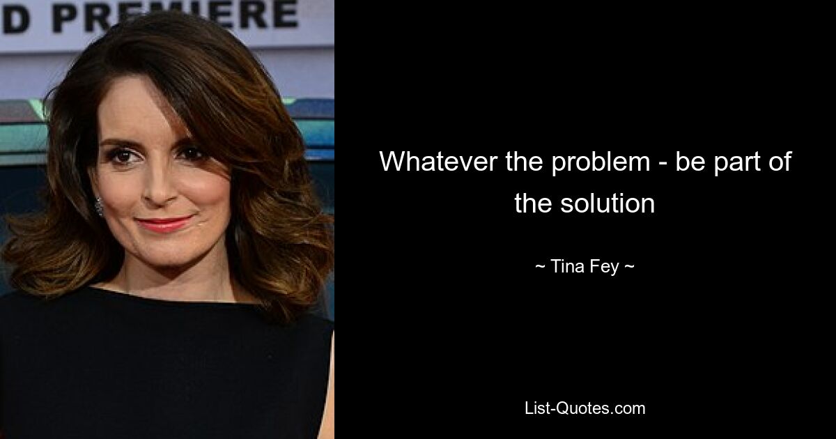 Whatever the problem - be part of the solution — © Tina Fey