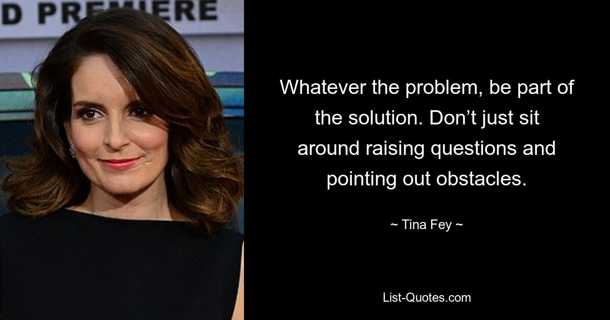 Whatever the problem, be part of the solution. Don’t just sit around raising questions and pointing out obstacles. — © Tina Fey