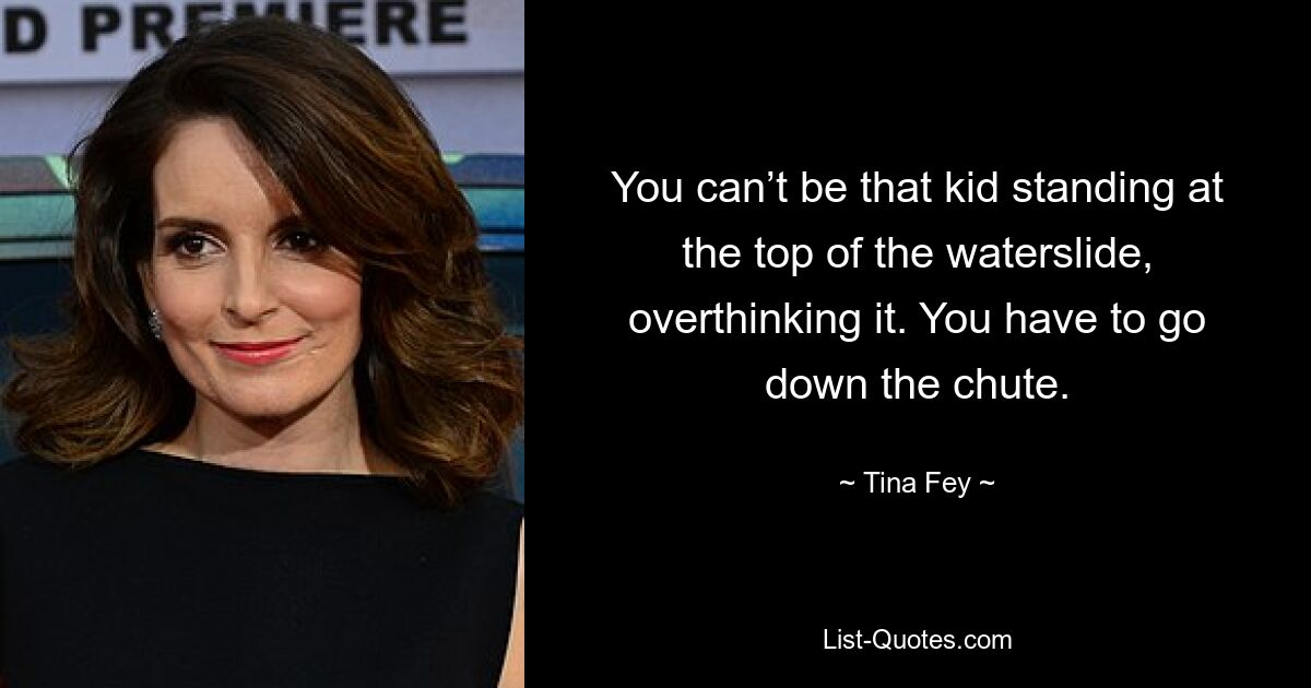 You can’t be that kid standing at the top of the waterslide, overthinking it. You have to go down the chute. — © Tina Fey