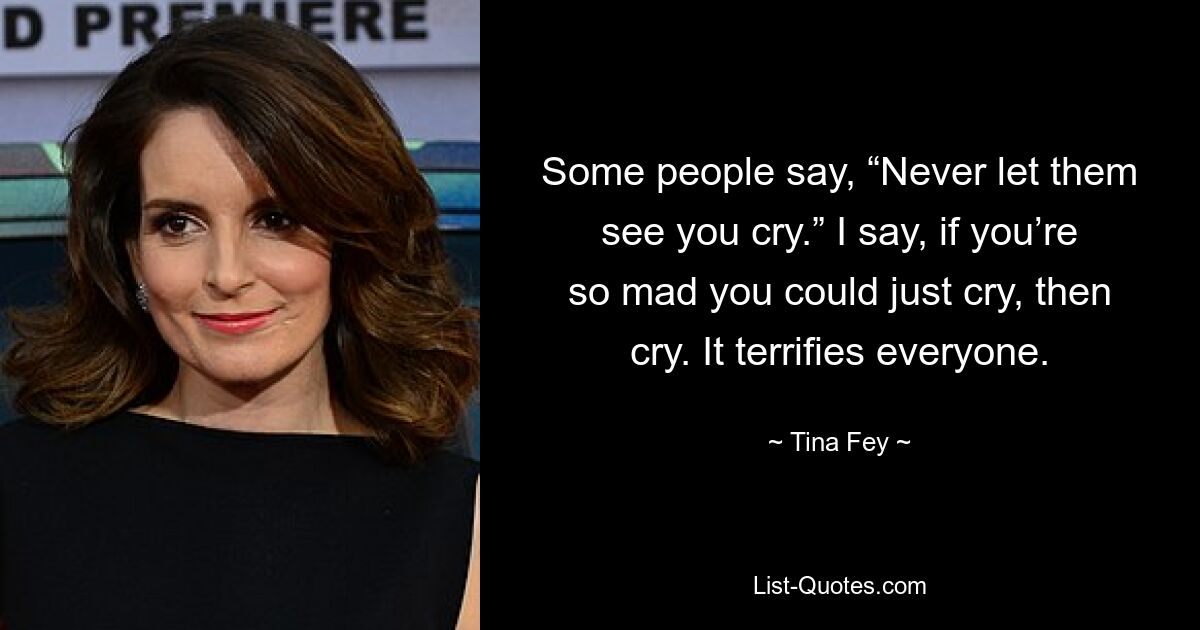 Some people say, “Never let them see you cry.” I say, if you’re so mad you could just cry, then cry. It terrifies everyone. — © Tina Fey