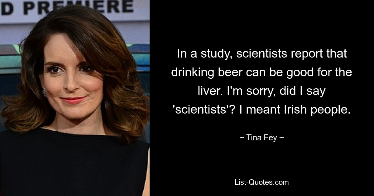 In a study, scientists report that drinking beer can be good for the liver. I'm sorry, did I say 'scientists'? I meant Irish people. — © Tina Fey