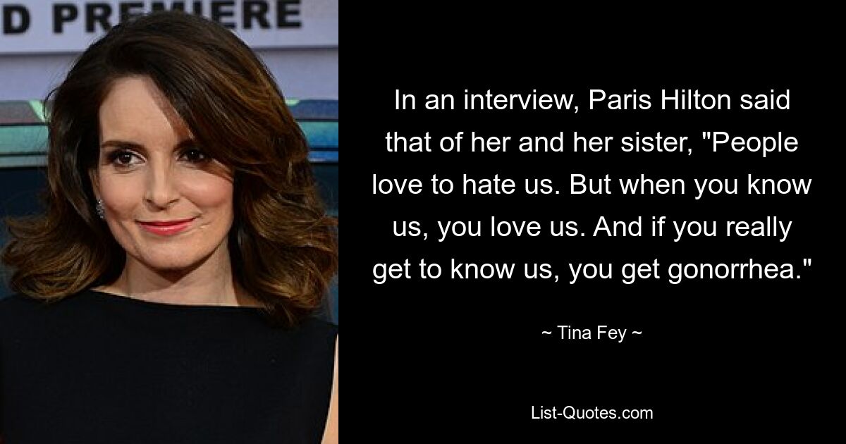 In an interview, Paris Hilton said that of her and her sister, "People love to hate us. But when you know us, you love us. And if you really get to know us, you get gonorrhea." — © Tina Fey