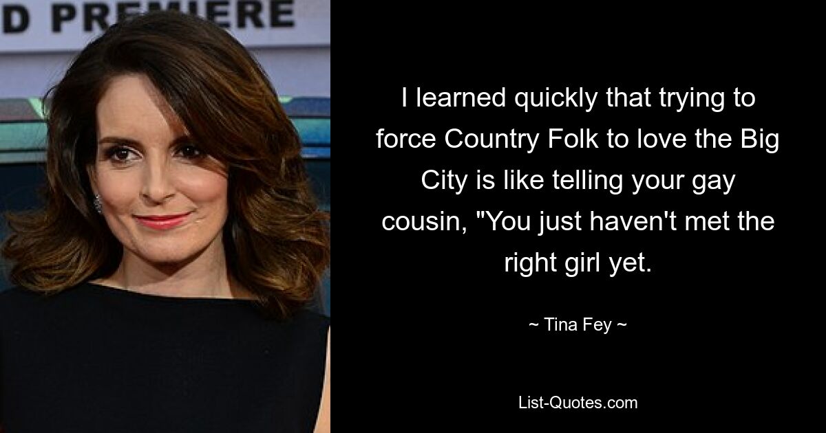 I learned quickly that trying to force Country Folk to love the Big City is like telling your gay cousin, "You just haven't met the right girl yet. — © Tina Fey