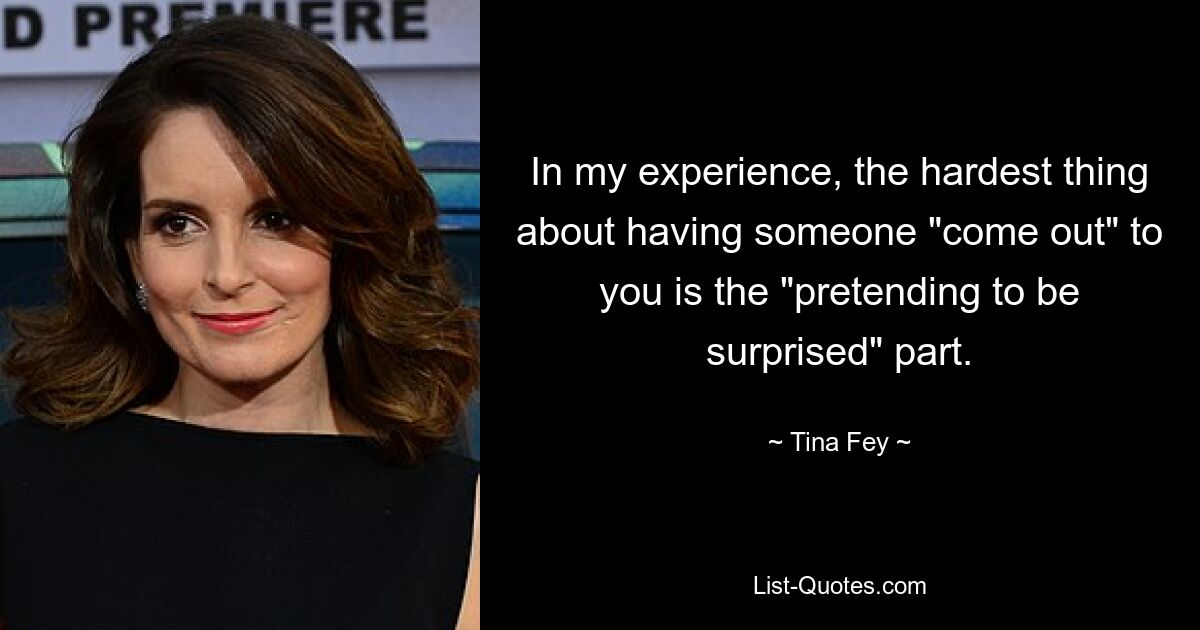 In my experience, the hardest thing about having someone "come out" to you is the "pretending to be surprised" part. — © Tina Fey