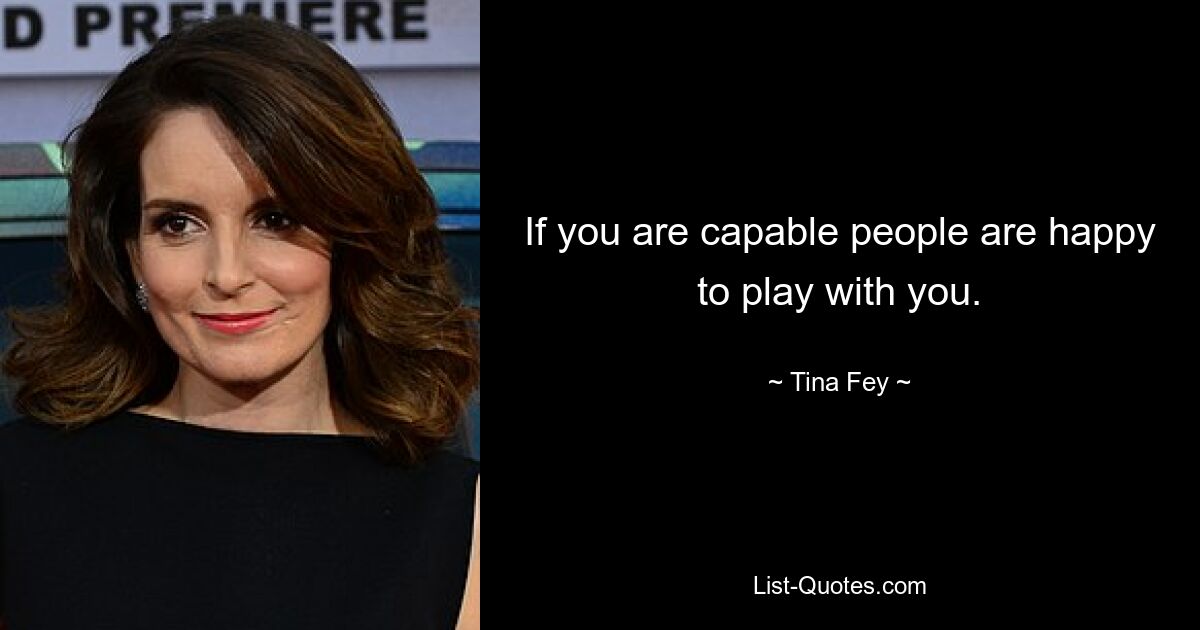 If you are capable people are happy to play with you. — © Tina Fey