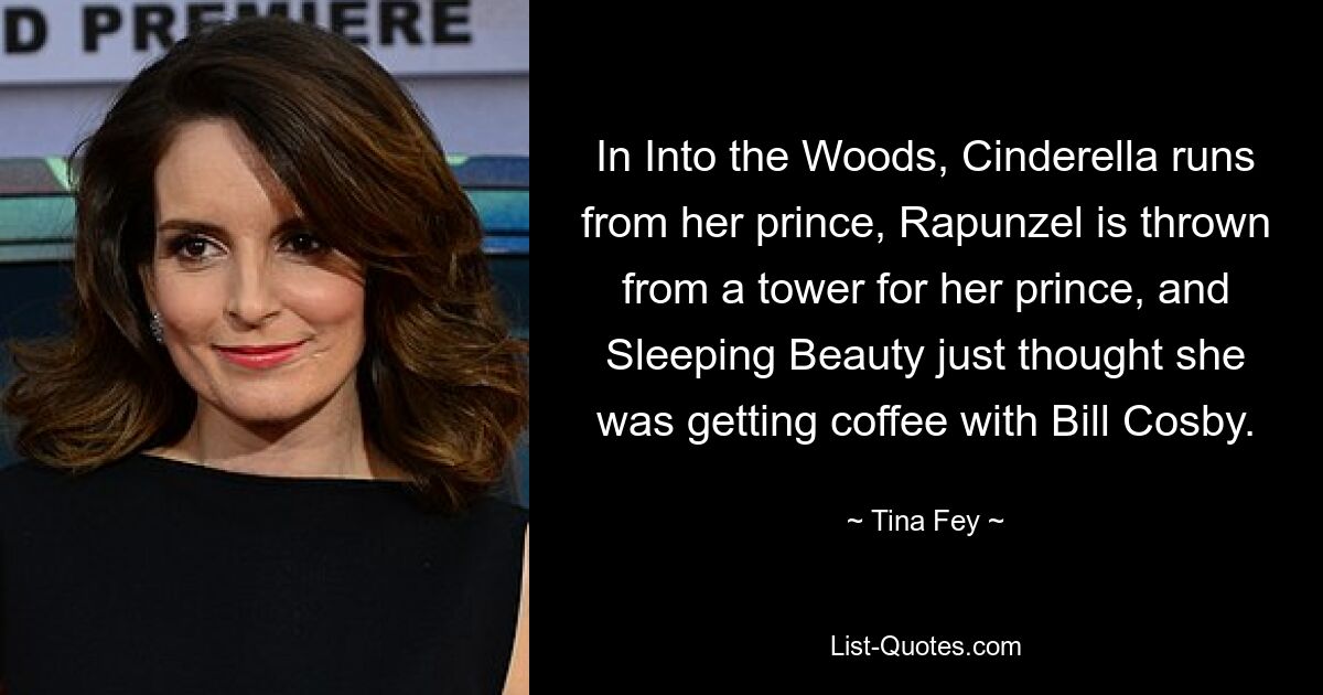 In Into the Woods, Cinderella runs from her prince, Rapunzel is thrown from a tower for her prince, and Sleeping Beauty just thought she was getting coffee with Bill Cosby. — © Tina Fey