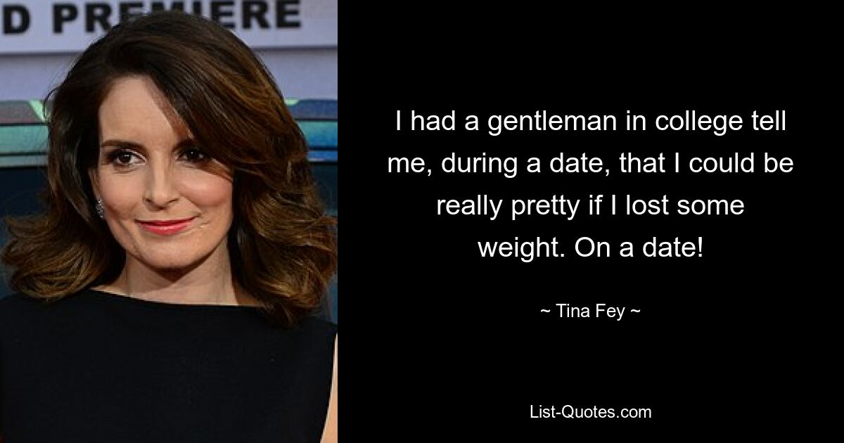 I had a gentleman in college tell me, during a date, that I could be really pretty if I lost some weight. On a date! — © Tina Fey