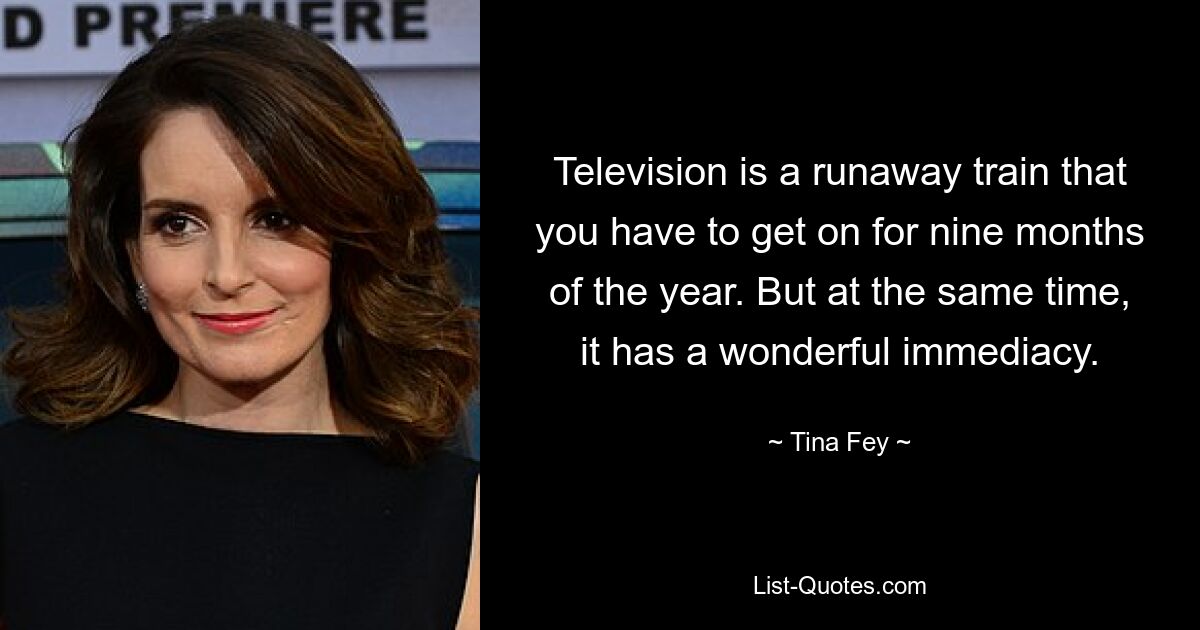 Television is a runaway train that you have to get on for nine months of the year. But at the same time, it has a wonderful immediacy. — © Tina Fey