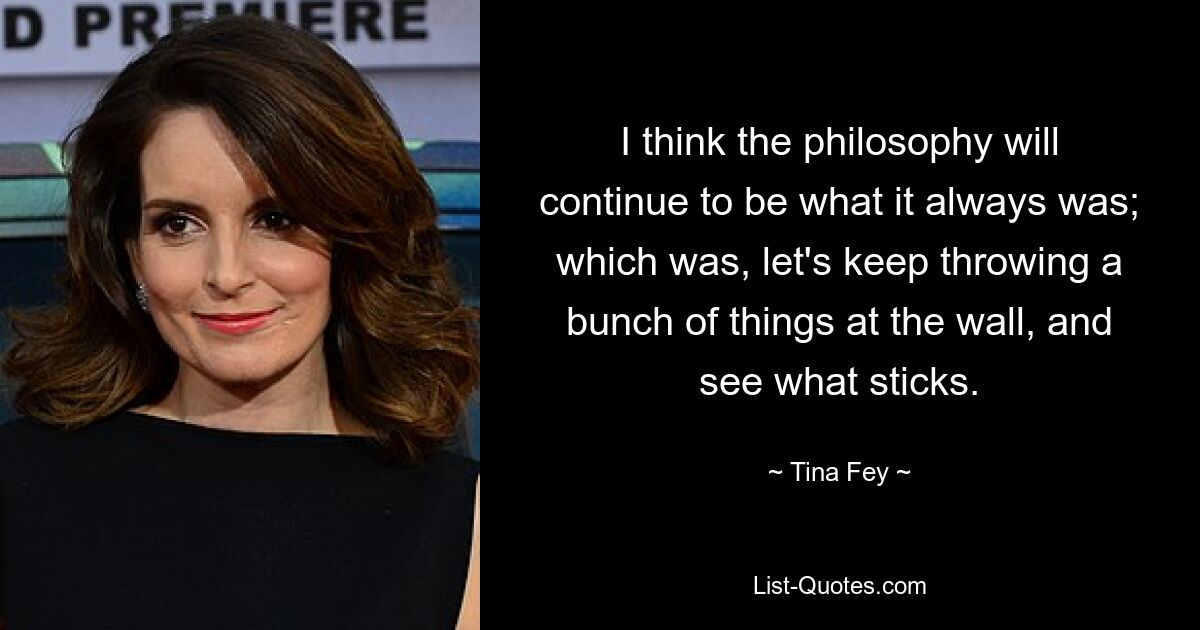 I think the philosophy will continue to be what it always was; which was, let's keep throwing a bunch of things at the wall, and see what sticks. — © Tina Fey