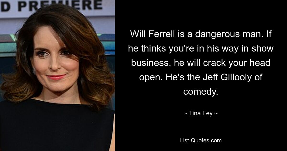 Will Ferrell is a dangerous man. If he thinks you're in his way in show business, he will crack your head open. He's the Jeff Gillooly of comedy. — © Tina Fey