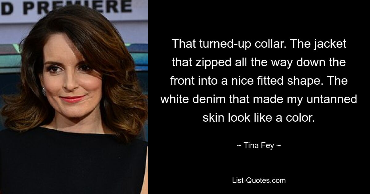 That turned-up collar. The jacket that zipped all the way down the front into a nice fitted shape. The white denim that made my untanned skin look like a color. — © Tina Fey