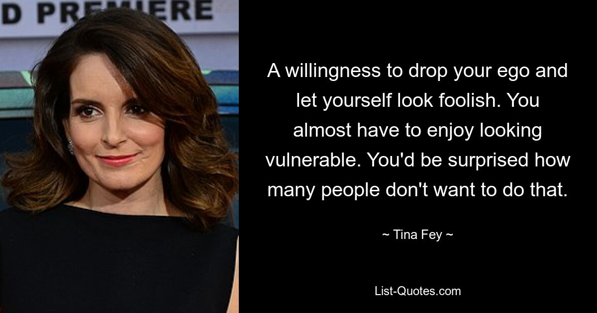 A willingness to drop your ego and let yourself look foolish. You almost have to enjoy looking vulnerable. You'd be surprised how many people don't want to do that. — © Tina Fey