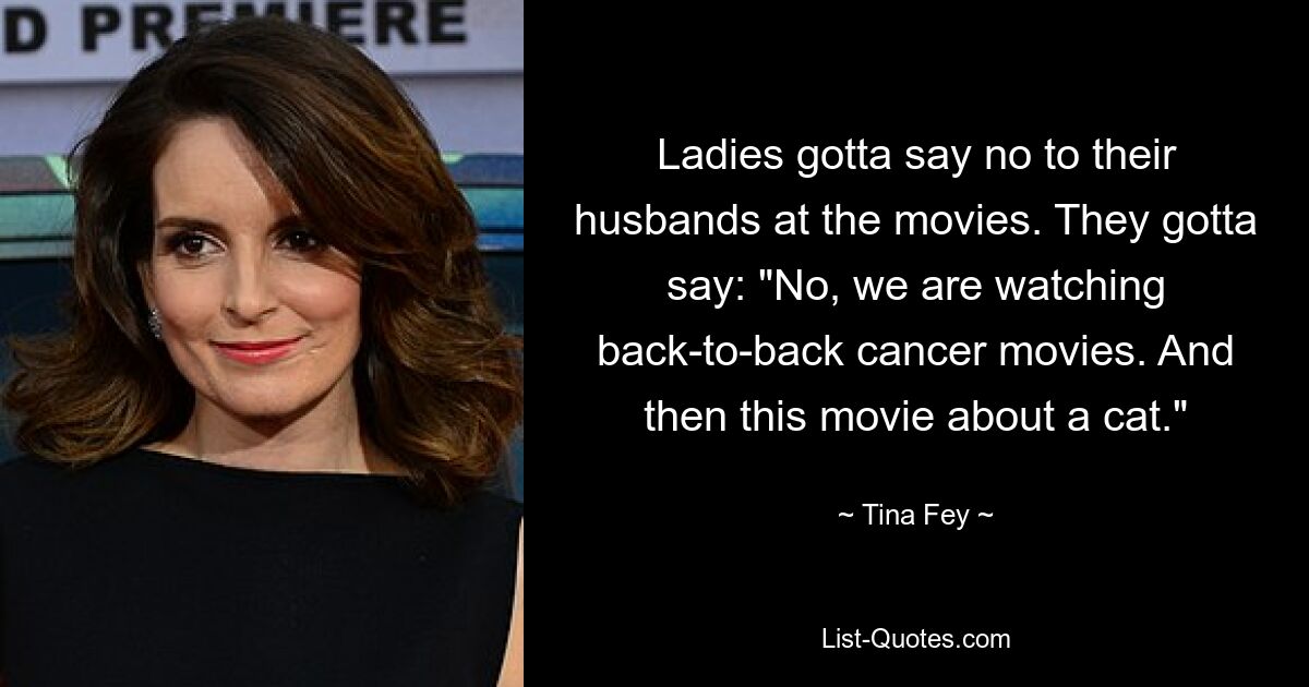 Ladies gotta say no to their husbands at the movies. They gotta say: "No, we are watching back-to-back cancer movies. And then this movie about a cat." — © Tina Fey