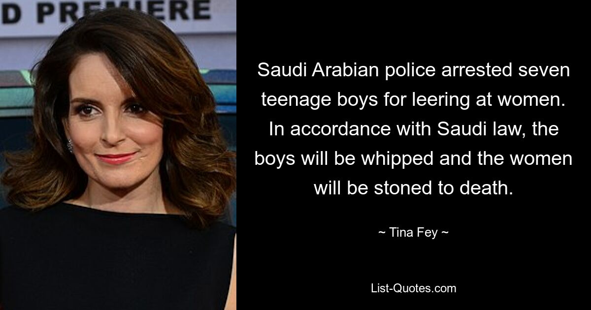 Saudi Arabian police arrested seven teenage boys for leering at women. In accordance with Saudi law, the boys will be whipped and the women will be stoned to death. — © Tina Fey