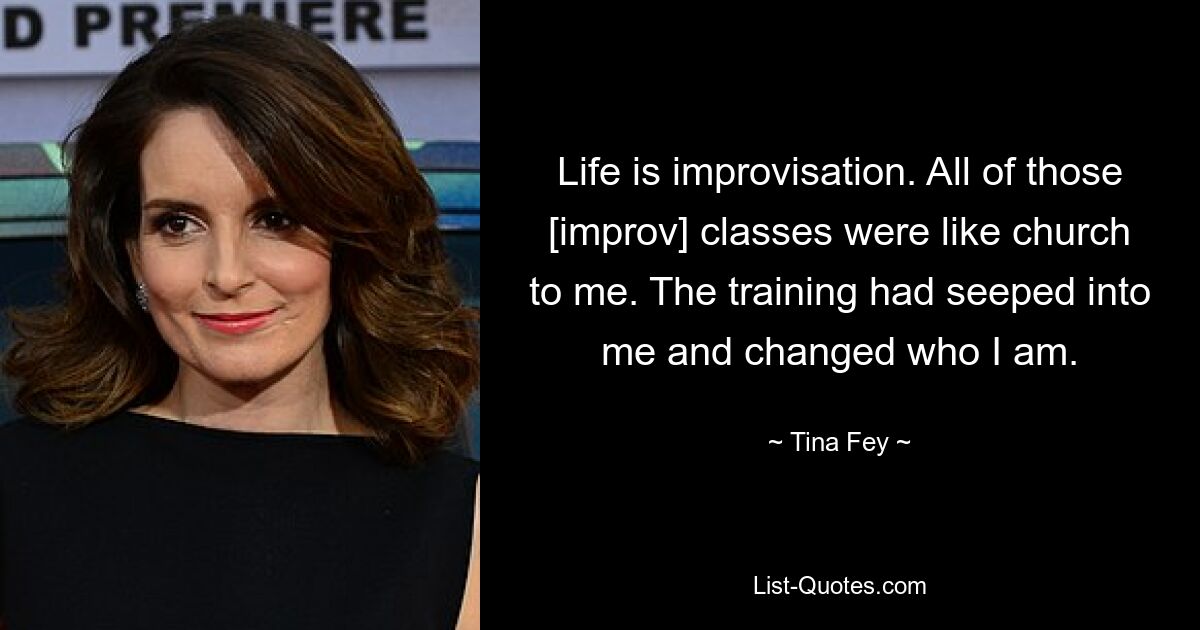 Life is improvisation. All of those [improv] classes were like church to me. The training had seeped into me and changed who I am. — © Tina Fey