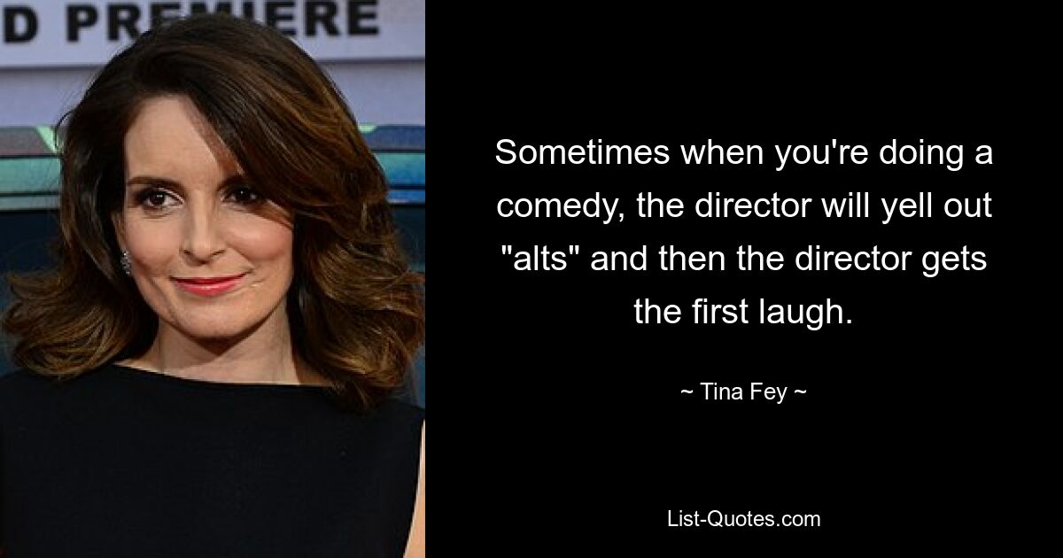 Sometimes when you're doing a comedy, the director will yell out "alts" and then the director gets the first laugh. — © Tina Fey