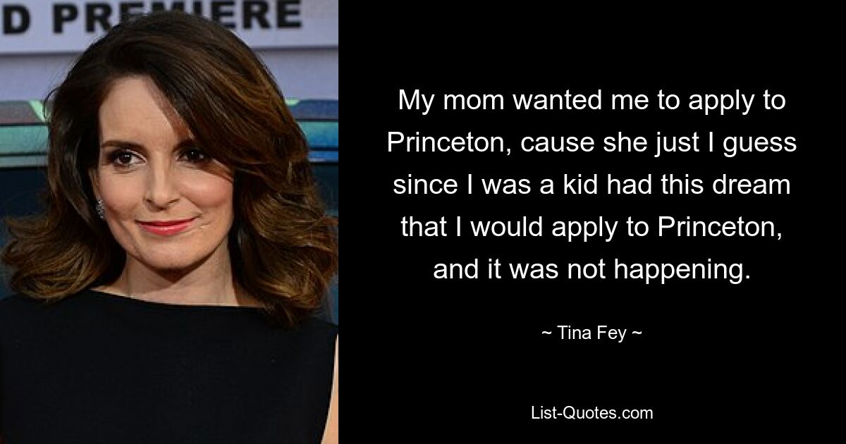 My mom wanted me to apply to Princeton, cause she just I guess since I was a kid had this dream that I would apply to Princeton, and it was not happening. — © Tina Fey