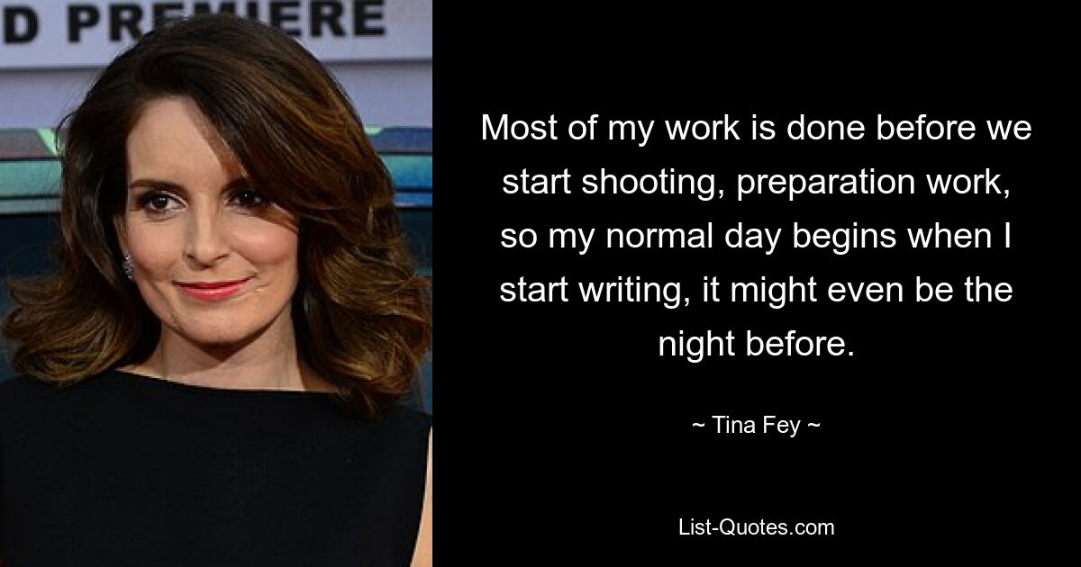 Most of my work is done before we start shooting, preparation work, so my normal day begins when I start writing, it might even be the night before. — © Tina Fey