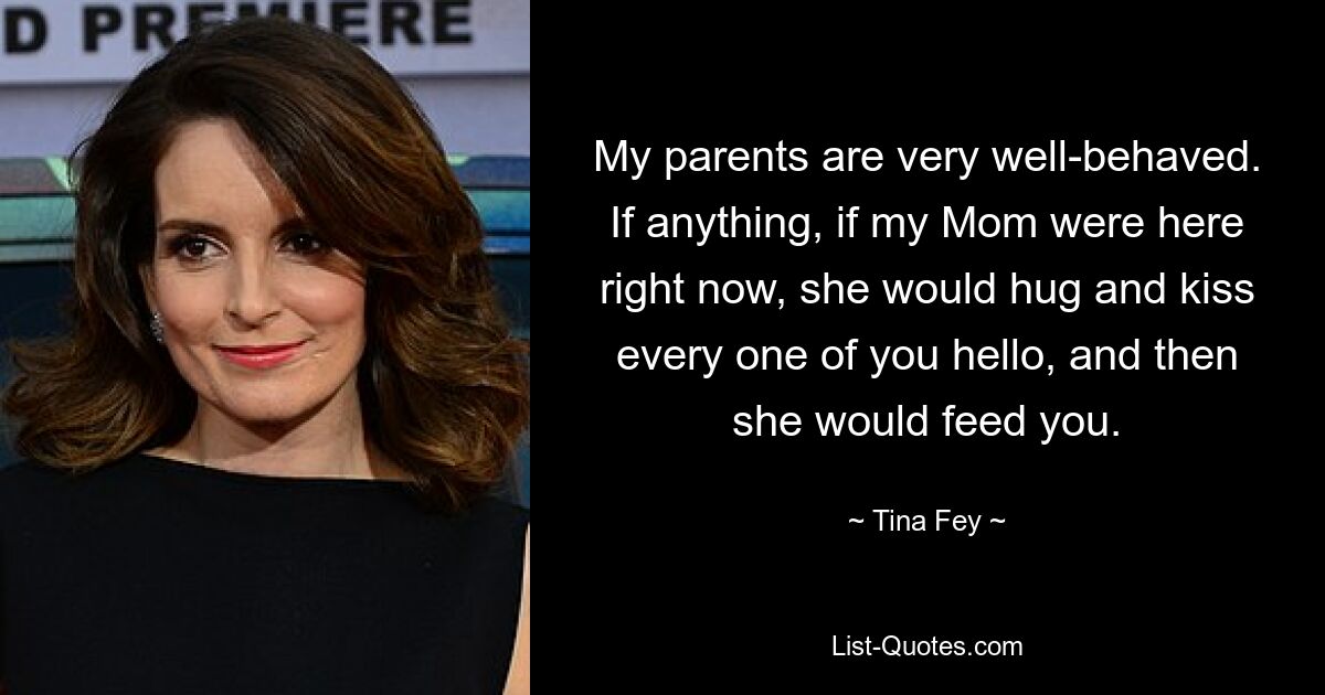 My parents are very well-behaved. If anything, if my Mom were here right now, she would hug and kiss every one of you hello, and then she would feed you. — © Tina Fey