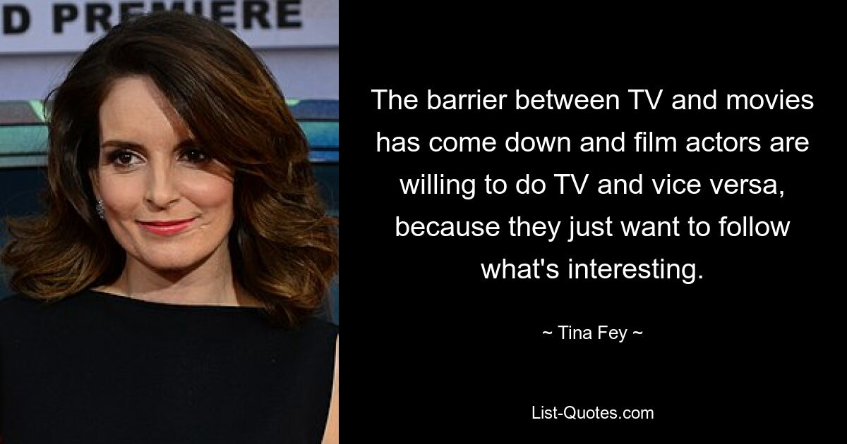 The barrier between TV and movies has come down and film actors are willing to do TV and vice versa, because they just want to follow what's interesting. — © Tina Fey