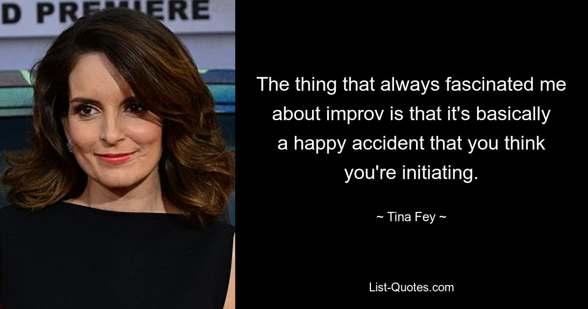 The thing that always fascinated me about improv is that it's basically a happy accident that you think you're initiating. — © Tina Fey