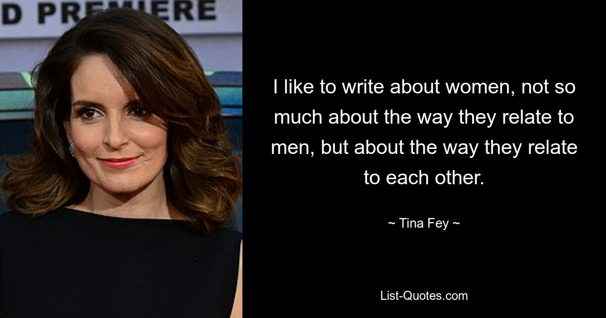 I like to write about women, not so much about the way they relate to men, but about the way they relate to each other. — © Tina Fey