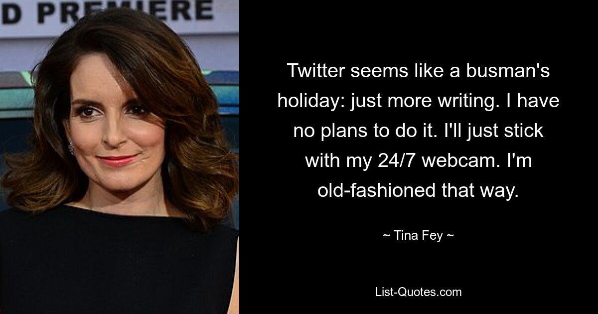 Twitter seems like a busman's holiday: just more writing. I have no plans to do it. I'll just stick with my 24/7 webcam. I'm old-fashioned that way. — © Tina Fey