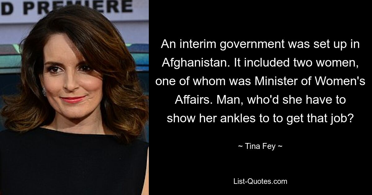 An interim government was set up in Afghanistan. It included two women, one of whom was Minister of Women's Affairs. Man, who'd she have to show her ankles to to get that job? — © Tina Fey