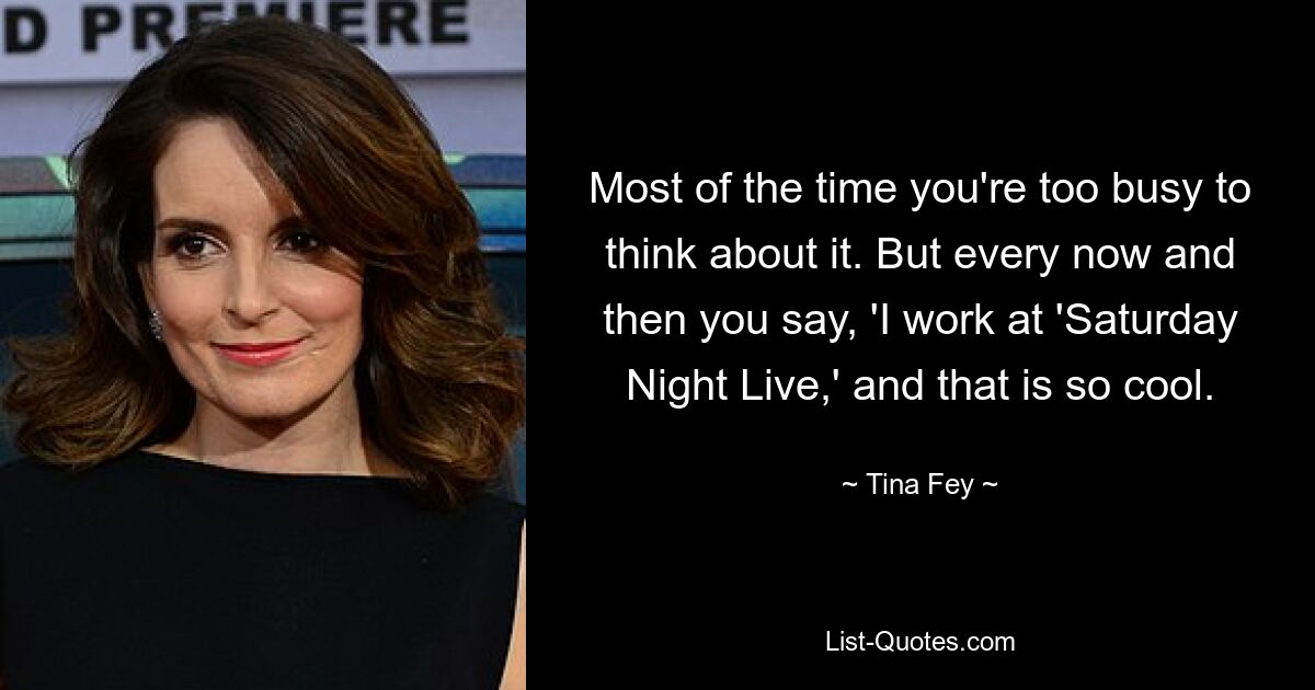 Most of the time you're too busy to think about it. But every now and then you say, 'I work at 'Saturday Night Live,' and that is so cool. — © Tina Fey