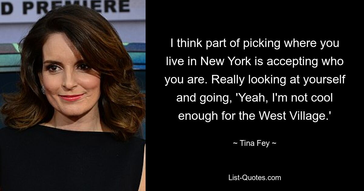 I think part of picking where you live in New York is accepting who you are. Really looking at yourself and going, 'Yeah, I'm not cool enough for the West Village.' — © Tina Fey