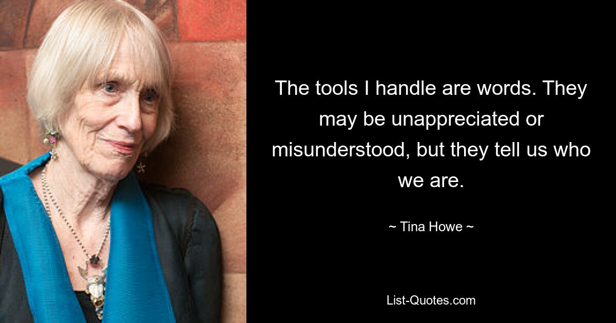 The tools I handle are words. They may be unappreciated or misunderstood, but they tell us who we are. — © Tina Howe