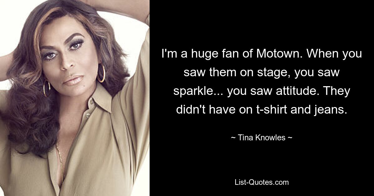 I'm a huge fan of Motown. When you saw them on stage, you saw sparkle... you saw attitude. They didn't have on t-shirt and jeans. — © Tina Knowles