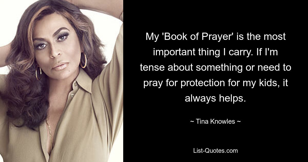 My 'Book of Prayer' is the most important thing I carry. If I'm tense about something or need to pray for protection for my kids, it always helps. — © Tina Knowles