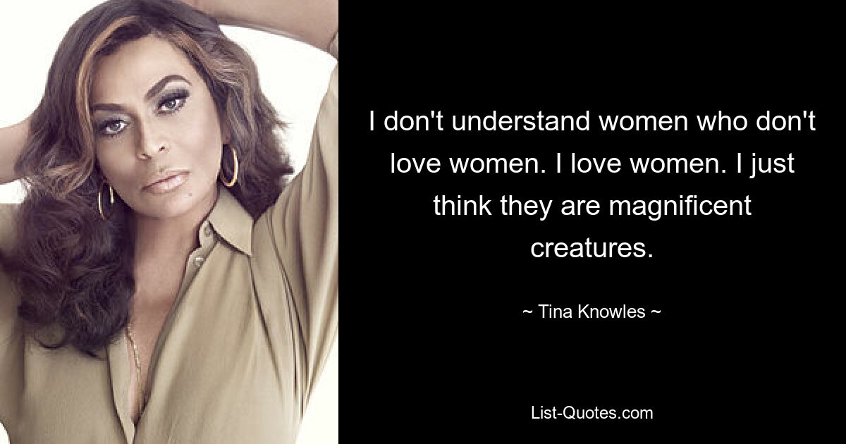 I don't understand women who don't love women. I love women. I just think they are magnificent creatures. — © Tina Knowles