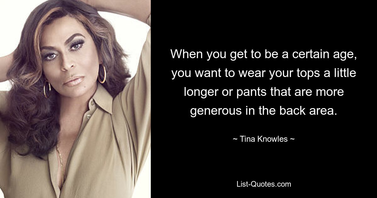 When you get to be a certain age, you want to wear your tops a little longer or pants that are more generous in the back area. — © Tina Knowles