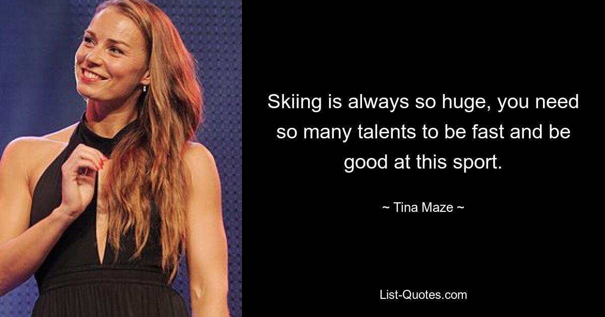 Skiing is always so huge, you need so many talents to be fast and be good at this sport. — © Tina Maze